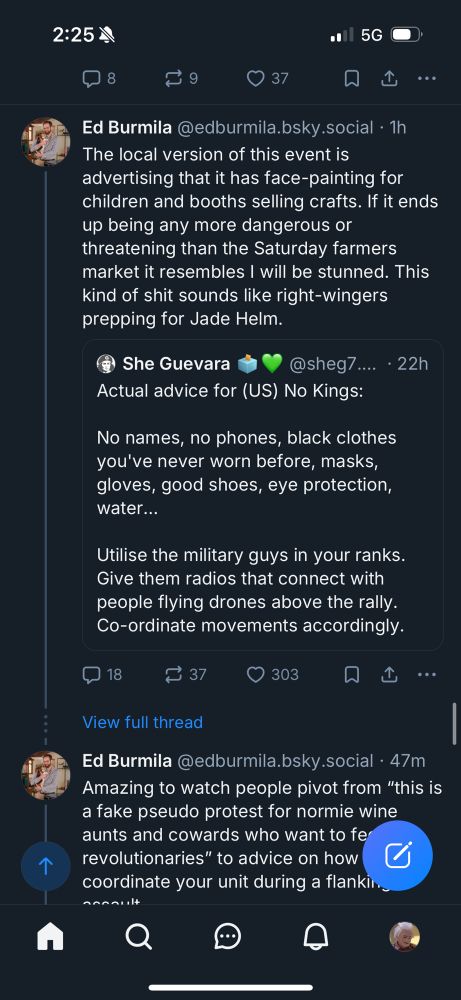2:25 M
• 5G
37
...
Ed Burmila @edburmila.bsky.social - 1h
The local version of this event is advertising that it has face-painting for children and booths selling crafts. If it ends up being any more dangerous or threatening than the Saturday farmers market it resembles I will be stunned. This kind of shit sounds like right-wingers prepping for Jade Helm.
® She Guevara
@sheg/.... • 22h
Actual advice for (US) No Kings:
No names, no phones, black clothes you've never worn before, masks, gloves, good shoes, eye protection, water...
Utilise the military guys in your ranks.
Give them radios that connect with people flying drones above the rally.
Co-ordinate movements accordingly.
₴ 37
• 303
贝
View full thread
Ed Burmila @edburmila.bsky.social • 47m
Amazing to watch people pivot from "this is a fake pseudo protest for normie wine aunts and cowards who want to fe revolutionaries" to advice on how coordinate your unit during a flanking maneuver