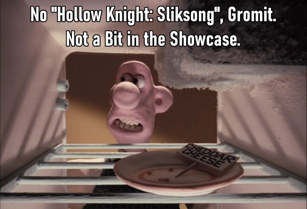 A partially cropped screencap from "A Grand Day Out", the first in the series of stop motion shorts/movies starring the characters of Wallace (a man) and Gromit (a dog).
The the image shows Wallace disappointingly looking out an empty fridge that has an empty plate with some crumbs and a sign that reads "CHEDDAR CHEESE" inside it, the original line was "No cheese, Gromit. Not a bit in the house.", the image here shows text overlayed on the image reading "No "Hollow Knight: Silksong", Gromit. Not a Bit in the Showcase". Referencing the lack of footage or info about that game in the August 7, 2025 Nintendo Indie World showcase.