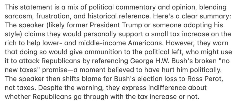 This statement is a mix of political commentary and opinion, blending sarcasm, frustration, and historical reference. Here's a clear summary:
The speaker (likely former President Trump or someone adopting his style) claims they would personally support a small tax increase on the rich to help lower- and middle-income Americans. However, they warn that doing so would give ammunition to the political left, who might use it to attack Republicans by referencing George H.W. Bush's broken "no new taxes" promise—a moment believed to have hurt him politically. The speaker then shifts blame for Bush's election loss to Ross Perot, not taxes. Despite the warning, they express indifference about whether Republicans go through with the tax increase or not.