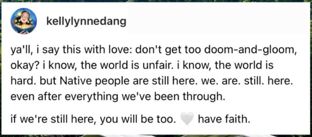ya'll, i say this with love: don't get too doom-and-gloom, okay? i know, the world is unfair. i know, the world is hard. but Native people are still here. we. are. still. here. even after everything we've been through.
if we're still here, you will be too.
🤍 have faith.