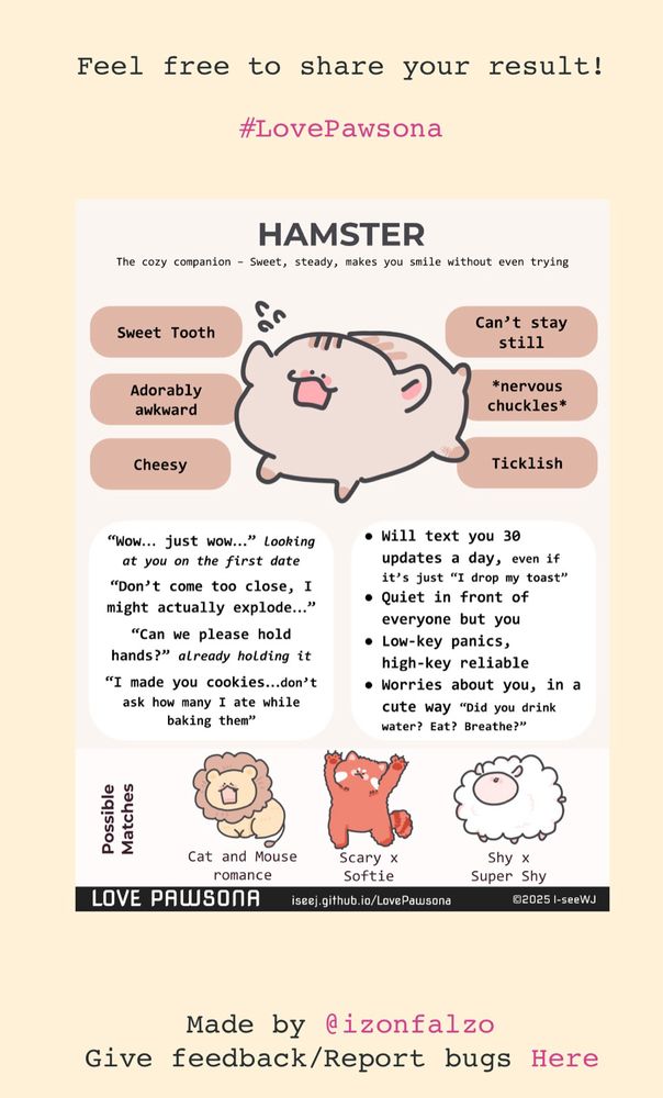 Resultado del test linkado al final de la publicación: el hámster. Resumen: tímida pero intensa, con gusto por el dulce, entusiasta, buena pareja con leon, panda rojo y oveja.
Copia del texto en inglés:

HAMSTER
The cozy companion - Sweet, steady, makes you smile without even trying
Sweet Tooth
Adorably awkward
Cheesy
Can't stay still
*nervous chuckles*
Ticklish
"Wow... just wow..." looking at you on the first date
"Don't come too close, I might actually explode..."
"Can we please hold hands?" already holding it
"I made you cookies...don't ask how many I ate while baking them"
• Will text you 30 updates a day, even if it's just "I drop my toast"
• Quiet in front of everyone but you
• Low-key panics, high-key reliable
• Worries about you, in a cute way
"Did you drink
water? Eat? Breathe?"