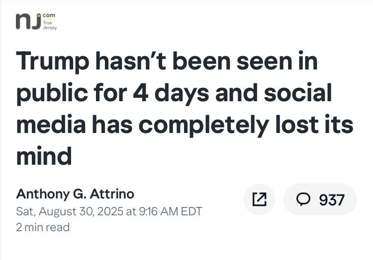 NJ dot com True Jersey Trump hasn’t been seen in public for 4 days and social media has completely lost its mind Anthony G. Attrino Sat, August 30, 2025 at 9:16 AM EDT 2 min read