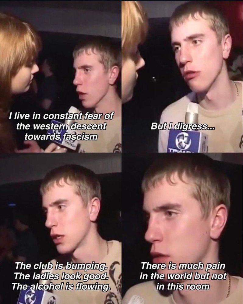 A four panel meme where an interviewer is holding a mic to a man’s face with the text “I live in constant fear of the western descent towards fascism” in the upper left quadrant. “But I digress…” in the upper right quadrant. “The club is bumping. The ladies look good. The alcohol is flowing.” In the lower left quadrant and “there is much pain in the world but not in this room” in the lower right quadrant.