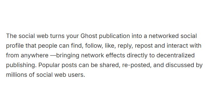 Screenshot from the linked article:

"The social web turns your Ghost publication into a networked social profile that people can find, follow, like, reply, repost and interact with from anywhere —bringing network effects directly to decentralized publishing. Popular posts can be shared, re-posted, and discussed by millions of social web users."