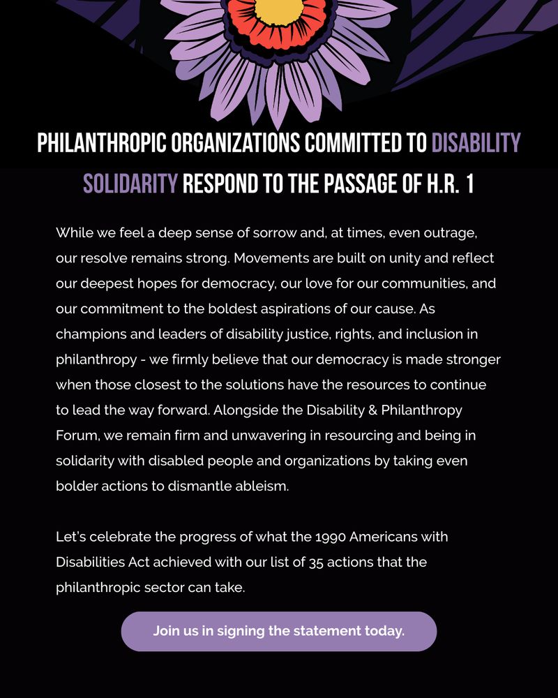 Text continues from the previous graphic: "While we feel a deep sense of sorrow and, at times, even outrage, our resolve remains strong. Movements are built on unity and reflect our deepest hopes for democracy, our love for our communities, and our commitment to the boldest aspirations of our cause. As champions and leaders of disability justice, rights, and inclusion in philanthropy – we firmly believe that our democracy is made stronger when those closest to the solutions have the resources to continue to lead the way forward. Alongside the Disability & Philanthropy Forum, we remain firm and unwavering in resourcing and being in solidarity with disabled people and organizations by taking even bolder actions to dismantle ableism. Let’s celebrate the progress of what the 1990 Americans with Disabilities Act achieved with this list of 35 actions that the philanthropic sector can take. Join us in signing the statement today."