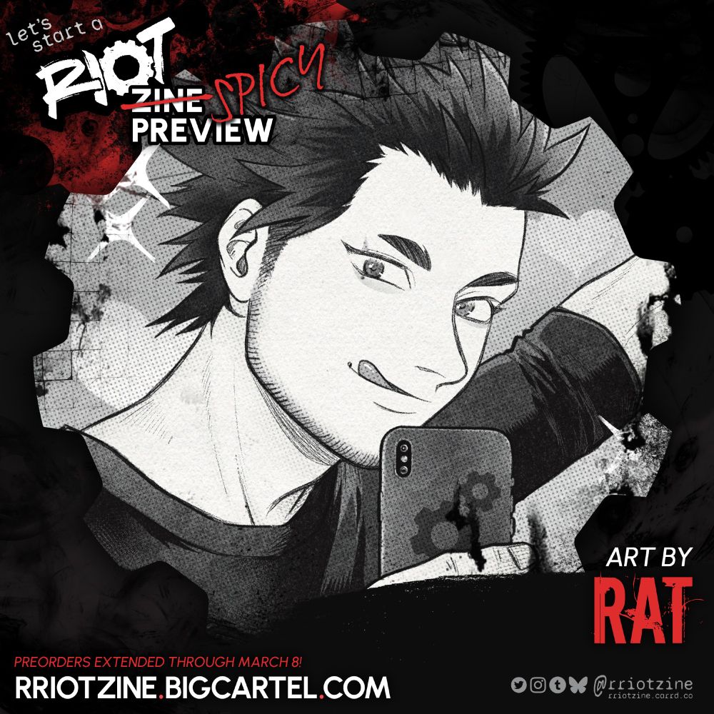 The graphic is a preview of work from "let's start a RIOT". The zine logo is in the upper left followed by white word "ZINE" crossed out in red with "SPICY" written beside it in a more handwritten font, and "PREVIEW" belowl

The cropped preview is zoomed in on Kirishima's face. The artwork is greyscale with halftones for texture. Kirishima looks at his phone as he poses for a selfie, his camera held up so we can see the gear pattern on its back. His tongue is sticking out just a little and he has a line of scruff along his jaw.


ART BY
RAT

PREORDERS  EXTENDED THROUGH MARCH 8!
RRIOTZINE.BIGCARTEL.COM

Twitter, Instagram, Tumblr, Bsky: @rriotzine
rriotzine.carrd.co
