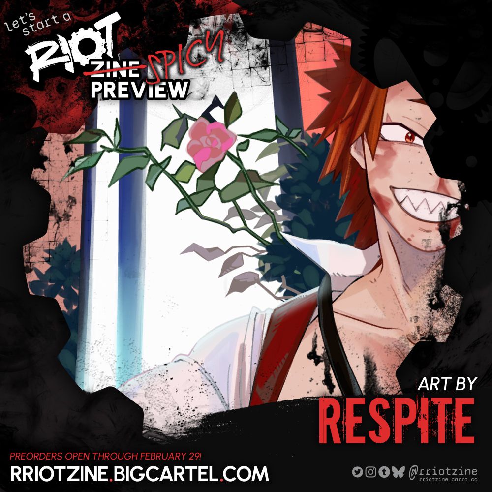The graphic is a preview of work from "let's start a RIOT". The zine logo is in the upper left followed by white word "ZINE" crossed out in red with "SPICY" written beside it in a more handwritten font, and "PREVIEW" belowl

A close-up crop of an artwork is shown in a gear-shaped frame.

The preview shows the right side of Kirishima's face. He has a bright smile on his face, eyes squinted with the smile. There is blood dried on his face trailing from below his eye and from his nostril and down his chin. He's wearing an opened white collared shirt with a red vest over it and a very loosened black tie. There is a bright window behind him and a single pink rose on a branch.


ART BY
RESPITE

PREORDERS OPEN THROUGH FEBRUARY 29
RRIOTZINE.BIGCARTEL.COM

Twitter, Instagram, Tumblr, Bsky: @rriotzine
rriotzine.carrd.co