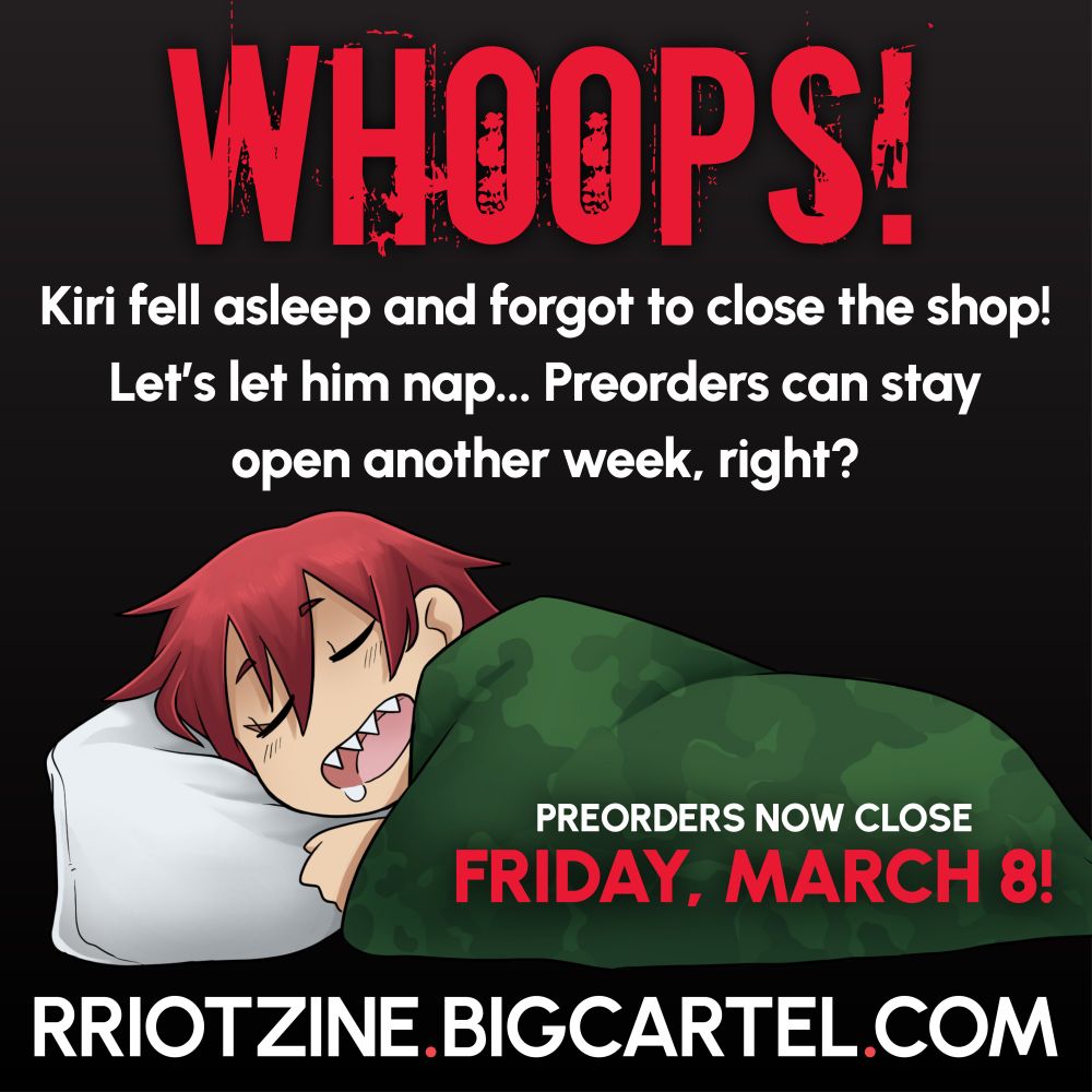 WHOOPS! Kiri fell asleep and forgot to close the shop! Let's let him nap... Preorders can stay open another week, right?

There is a chibi Kiri asleep across the bottom of the graphic. He's laying on a white pillow with his hair down and his mouth is hanging open, a little drool on his chin. He's covered in a camouflage patterned blanket.

Over his blanket reads: Preorders now close Friday, March 8!

RRIOTZINE.BIGCARTEL.COM