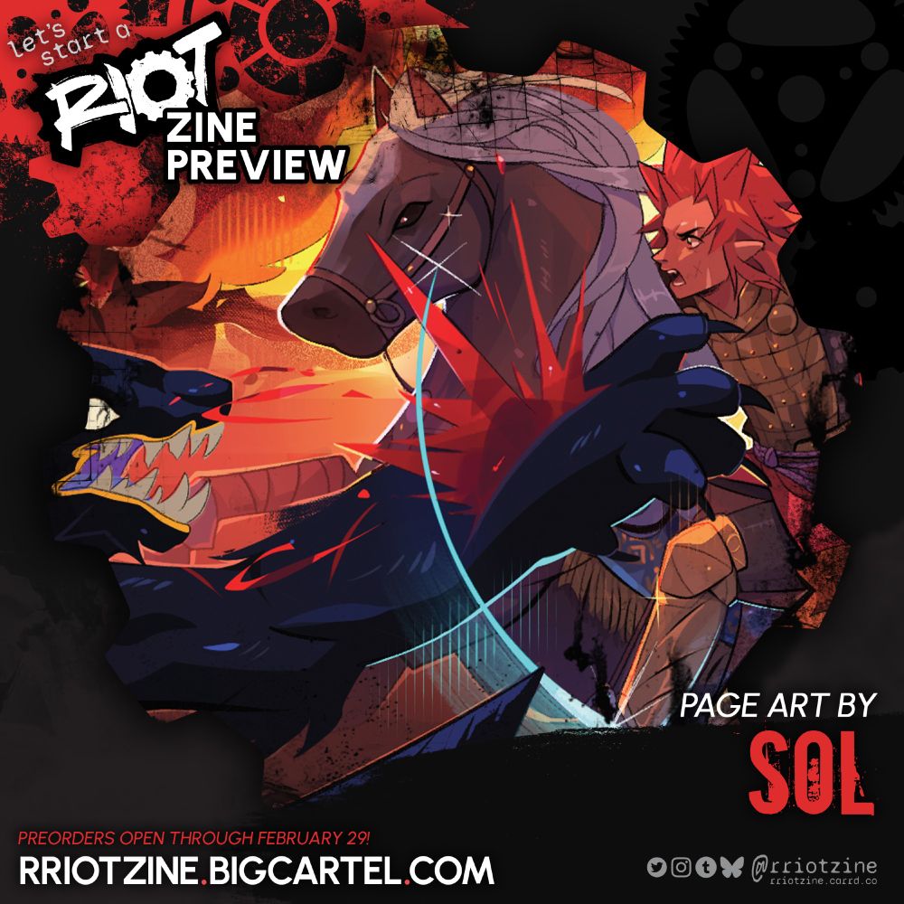 The graphic is a preview of work from "let's start a RIOT". The zine logo is in the upper left followed by white words "ZINE PREVIEW."

A close-up crop of an artwork is shown in a gear-shaped frame.

The cropped preview shows a closeup of a flame-lit battle scene. Kirishima is mounted on the back of a tan horse with a white mane. He's in bronze-colored metal armor and has pointed ears, his signature spiked and red hairstyle, and an intense look on his face. The horse is rearing up and kicking its legs out toward a dark blue beast with large paws and big, sharp pointed teeth. The beast is snarling and has a slash through its paw which is splurting blood.


PAGE ART BY
SOL

PREORDERS OPEN THROUGH FEBRUARY 29
RRIOTZINE.BIGCARTEL.COM

Twitter, Instagram, Tumblr, Bsky: @rriotzine
rriotzine.carrd.co