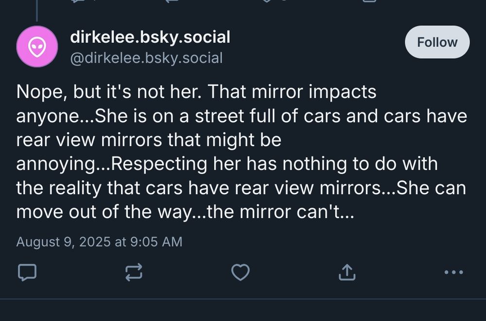 Now deleted reply from @dirkelee.bsky.social
Nope, but it's not her. That mirror impacts anyone...She is on a street full of cars and cars have rear view mirrors that might be annoying...Respecting her has nothing to do with the reality that cars have rear view mirrors...She can move out of the way...the mirror can't...