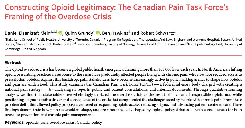 Constructing Opioid Legitimacy: The Canadian Pain Task Force’s
Framing of the Overdose Crisis
Daniel Eisenkraft Klein1,2,3 , Quinn Grundy4 , Ben Hawkins5 and Robert Schwartz1
1Dalla Lana School of Public Health, University of Toronto, Canada; 2Program On Regulation, Therapeutics, And Law, Brigham and Women’s Hospital, Boston, United
States; 3Harvard Medical School, United States; 4Lawrence Bloomberg Faculty of Nursing, University of Toronto, Canada and 5MRC Epidemiology Unit, University of
Cambridge, United Kingdom
Abstract
The opioid overdose crisis has become a global public health emergency, claiming more than 100,000 lives each year. In North America, shifting
opioid prescribing practices in response to the crisis have profoundly affected people living with chronic pain, who now face reduced access to
prescription opioids. Against this backdrop, pain stakeholders have become increasingly active in policymaking arenas to shape how opioids
and pain are understood. This study examines the Canadian Pain Task Force (CPTF)— a federal advisory body charged with creating a
national pain strategy— by analyzing its reports, public and patient consultations, and internal documents. Through qualitative framing
analysis, we find that stakeholders overwhelmingly depicted the overdose crisis as the result of illicit and irresponsible opioid use, while
positioning stigma as both a driver and consequence of the crisis that compounded the challenges faced by people with chronic pain. From these
problem definitions flowed policy proposals centered on expanding opioid access, reducing stigma, and advancing patient-centered care. These
findings demonstrate how pain stakeholders shape, and are simultaneously shaped by, opioid policy debates— with consequences for both
overdose prevention and chronic pain management.
Keywords: opioids; pain; overdose crisis; Canada; policy