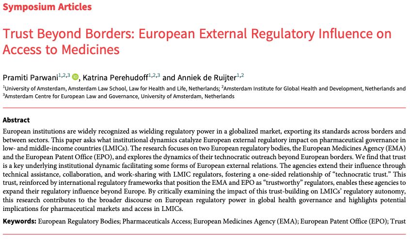 Symposium Articles
Trust Beyond Borders: European External Regulatory Influence on
Access to Medicines
Pramiti Parwani1,2,3 , Katrina Perehudoff1,2,3 and Anniek de Ruijter1,2
1University of Amsterdam, Amsterdam Law School, Law for Health and Life, Netherlands; 2Amsterdam Institute for Global Health and Development, Netherlands and
3Amsterdam Centre for European Law and Governance, University of Amsterdam, Netherlands
Abstract
European institutions are widely recognized as wielding regulatory power in a globalized market, exporting its standards across borders and
between sectors. This paper asks what institutional dynamics catalyze European external regulatory impact on pharmaceutical governance in
low- and middle-income countries (LMICs). The research focuses on two European regulatory bodies, the European Medicines Agency (EMA)
and the European Patent Office (EPO), and explores the dynamics of their technocratic outreach beyond European borders. We find that trust
is a key underlying institutional dynamic facilitating some forms of European external relations. The agencies extend their influence through
technical assistance, collaboration, and work-sharing with LMIC regulators, fostering a one-sided relationship of“technocratic trust.” This
trust, reinforced by international regulatory frameworks that position the EMA and EPO as“trustworthy” regulators, enables these agencies to
expand their regulatory influence beyond Europe. By critically examining the impact of this trust-building on LMICs’ regulatory autonomy,
this research contributes to the broader discourse on European regulatory power in global health governance and highlights potential
implications for pharmaceutical markets and access in LMICs.
Keywords: European Regulatory Bodies; Pharmaceuticals Access; European Medicines Agency (EMA); European Patent Office (EPO); Trust