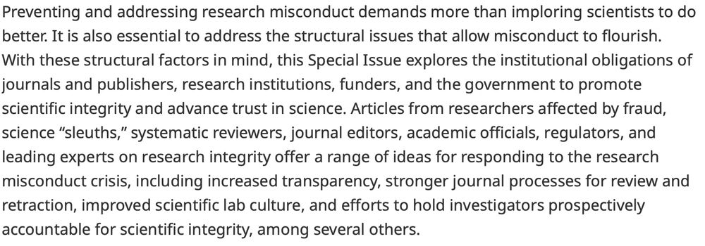 Preventing and addressing research misconduct demands more than imploring scientists to do better. It is also essential to address the structural issues that allow misconduct to flourish. With these structural factors in mind, this Special Issue explores the institutional obligations of journals and publishers, research institutions, funders, and the government to promote scientific integrity and advance trust in science. Articles from researchers affected by fraud, science “sleuths,” systematic reviewers, journal editors, academic officials, regulators, and leading experts on research integrity offer a range of ideas for responding to the research misconduct crisis, including increased transparency, stronger journal processes for review and retraction, improved scientific lab culture, and efforts to hold investigators prospectively accountable for scientific integrity, among several others.