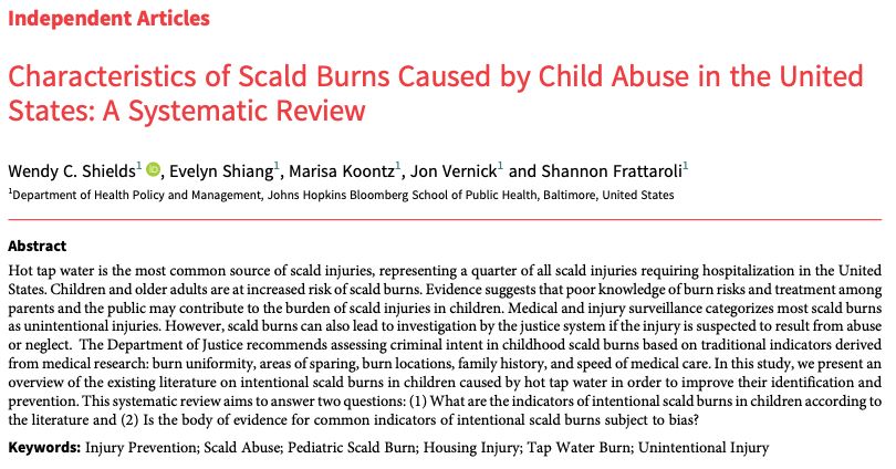 Characteristics of Scald Burns Caused by Child Abuse in the United
States: A Systematic Review
Wendy C. Shields1 , Evelyn Shiang1, Marisa Koontz1, Jon Vernick1 and Shannon Frattaroli1
1Department of Health Policy and Management, Johns Hopkins Bloomberg School of Public Health, Baltimore, United States
Abstract
Hot tap water is the most common source of scald injuries, representing a quarter of all scald injuries requiring hospitalization in the United
States. Children and older adults are at increased risk of scald burns. Evidence suggests that poor knowledge of burn risks and treatment among
parents and the public may contribute to the burden of scald injuries in children. Medical and injury surveillance categorizes most scald burns
as unintentional injuries. However, scald burns can also lead to investigation by the justice system if the injury is suspected to result from abuse
or neglect. The Department of Justice recommends assessing criminal intent in childhood scald burns based on traditional indicators derived
from medical research: burn uniformity, areas of sparing, burn locations, family history, and speed of medical care. In this study, we present an
overview of the existing literature on intentional scald burns in children caused by hot tap water in order to improve their identification and
prevention. This systematic review aims to answer two questions: (1) What are the indicators of intentional scald burns in children according to
the literature and (2) Is the body of evidence for common indicators of intentional scald burns subject to bias?
Keywords: Injury Prevention; Scald Abuse; Pediatric Scald Burn; Housing Injury; Tap Water Burn; Unintentional Injury