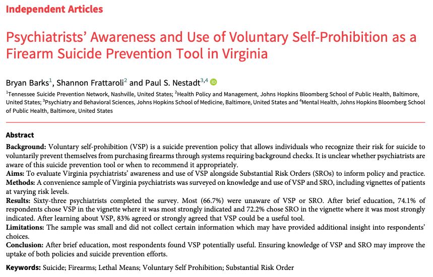 Independent Articles
Psychiatrists’ Awareness and Use of Voluntary Self-Prohibition as a
Firearm Suicide Prevention Tool in Virginia
Bryan Barks1, Shannon Frattaroli2 and Paul S. Nestadt3,4
1Tennessee Suicide Prevention Network, Nashville, United States; 2Health Policy and Management, Johns Hopkins Bloomberg School of Public Health, Baltimore,
United States; 3Psychiatry and Behavioral Sciences, Johns Hopkins School of Medicine, Baltimore, United States and 4Mental Health, Johns Hopkins Bloomberg School
of Public Health, Baltimore, United States
Abstract
Background: Voluntary self-prohibition (VSP) is a suicide prevention policy that allows individuals who recognize their risk for suicide to
voluntarily prevent themselves from purchasing firearms through systems requiring background checks. It is unclear whether psychiatrists are
aware of this suicide prevention tool or when to recommend it appropriately.
Aims: To evaluate Virginia psychiatrists’ awareness and use of VSP alongside Substantial Risk Orders (SROs) to inform policy and practice.
Methods: A convenience sample of Virginia psychiatrists was surveyed on knowledge and use of VSP and SRO, including vignettes of patients
at varying risk levels.
Results: Sixty-three psychiatrists completed the survey. Most (66.7%) were unaware of VSP or SRO. After brief education, 74.1% of
respondents chose VSP in the vignette where it was most strongly indicated and 72.2% chose SRO in the vignette where it was most strongly
indicated. After learning about VSP, 83% agreed or strongly agreed that VSP could be a useful tool.
Limitations: The sample was small and did not collect certain information which may have provided additional insight into respondents’
choices.
Conclusion: After brief education, most respondents found VSP potentially useful. Ensuring knowledge of VSP and SRO may improve the
uptake of both policies and suicide prevention efforts.
Keywords: Suicide; Firearms; Lethal Means; Voluntary Self Prohibition; Substantia…