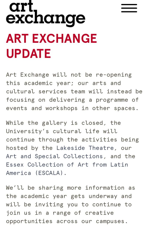 Art Exchange will not be re-opening this academic year; our arts and cultural services team will instead be focusing on delivering a programme of events and workshops in other spaces.

While the gallery is closed, the University’s cultural life will continue through the activities being hosted by the Lakeside Theatre, our Art and Special Collections, and the Essex Collection of Art from Latin America (ESCALA).

We’ll be sharing more information as the academic year gets underway and will be inviting you to continue to join us in a range of creative opportunities across our campuses.