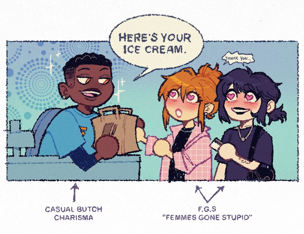Art of a black butch with a fade cut at a cashier register. They hand over a paper bag with a suave look, sparkles and polka dot patterns surrounding them as they say, "Here's your ice cream." Two pale femmes, one with orange hair tied in a messy bun and another with black hair tied in a low ponytail, look at the cashier entranced with heart eyes. As the black-haired femme hands over her credit card, they both whisper "Thank you..." Text label them respectively as "Casual butch charisma" and "F.G.S. (Femmes Gone Stupid)"