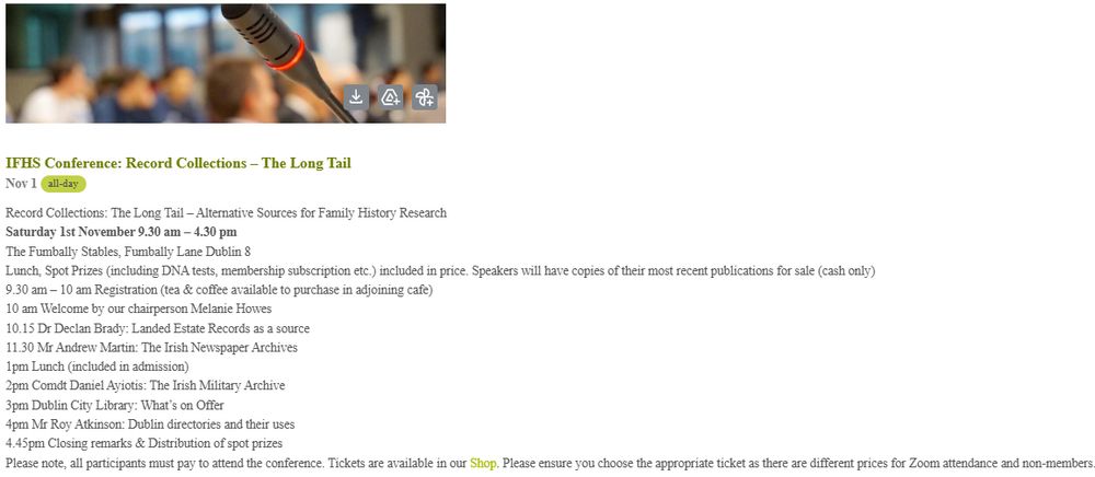 Agenda for the conference. 
9.30 am – 10 am Registration (tea & coffee available to purchase in adjoining cafe)
10 am Welcome by our chairperson Melanie Howes
10.15 Dr Declan Brady: Landed Estate Records as a source
11.30 Mr Andrew Martin: The Irish Newspaper Archives
1pm Lunch (included in admission)
2pm Comdt Daniel Ayiotis: The Irish Military Archive
3pm Dublin City Library: What’s on Offer
4pm Mr Roy Atkinson: Dublin directories and their uses
4.45pm Closing remarks & Distribution of spot prizes