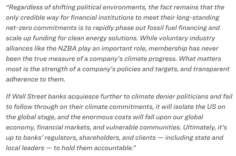 “Regardless of shifting political environments, the fact remains that the only credible way for financial institutions to meet their long-standing net-zero commitments is to rapidly phase out fossil fuel financing and scale up funding for clean energy solutions. While voluntary industry alliances like the NZBA play an important role, membership has never been the true measure of a company’s climate progress. What matters most is the strength of a company’s policies and targets, and transparent adherence to them. 

If Wall Street banks acquiesce further to climate denier politicians and fail to follow through on their climate commitments, it will isolate the US on the global stage, and the enormous costs will fall upon our global economy, financial markets, and vulnerable communities. Ultimately, it’s up to banks’ regulators, shareholders, and clients — including state and local leaders — to hold them accountable.”