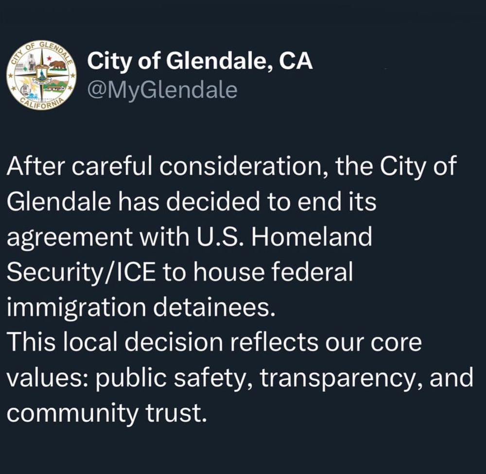 Official tweet from the City of Glendale, CA
@MyGlendale
After careful consideration, the City of Glendale has decided to end its agreement with U.S. Homeland Security/ICE to house federal immigration detainees.
This local decision reflects our core values: public safety, transparency, and community trust.