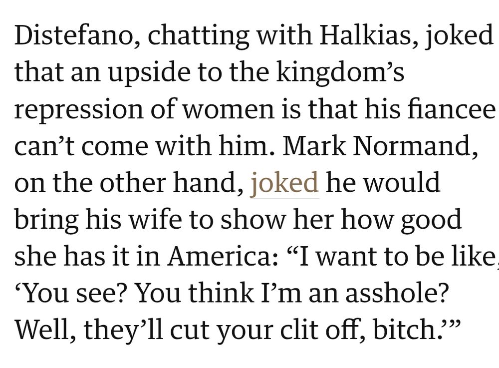 
Distefano, chatting with Halkias, joked that an upside to the kingdom’s repression of women is that his fiancee can’t come with him. Mark Normand, on the other hand, joked he would bring his wife to show her how good she has it in America: “I want to be like, ‘You see? You think I’m an asshole? Well, they’ll cut your clit off, bitch.’”