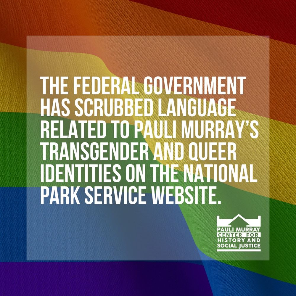 A rainbow background covered with text that reads "The federal government has scrubbed language related to Pauli Murray's transgender and queer identities on the National Parks Service Website" and the official logo of the Pauli Murray Center for History and Social Justice. 