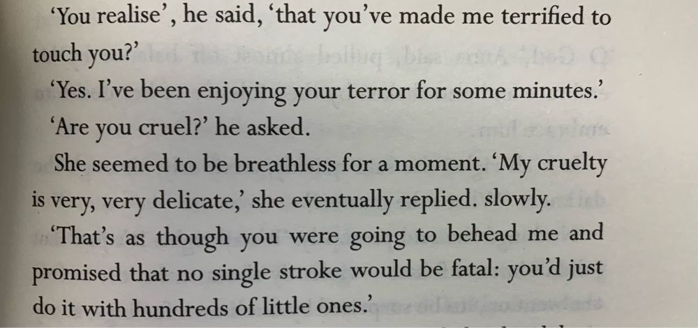 A passage from the novel:

'You realise', he said, 'that you've made me terrified to touch you?'
'Yes. I've been enjoying your terror for some minutes.'
'Are you cruel?' he asked.
She seemed to be breathless for a moment. 'My cruelty is very, very delicate, she eventually replied. slowly.
'That's as though you were going to behead me and promised that no single stroke would be fatal: you'd just do it with hundreds of little ones.'