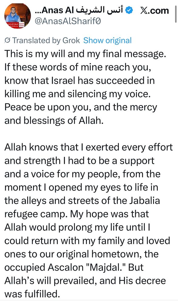 
This is my will and my final message.
If these words of mine reach you, know that Israel has succeeded in killing me and silencing my voice.
Peace be upon you, and the mercy and blessings of Allah.
Allah knows that I exerted every effort and strength I had to be a support and a voice for my people, from the moment I opened my eyes to life in the alleys and streets of the Jabalia refugee camp. My hope was that Allah would prolong my life until I could return with my family and loved ones to our original hometown, the occupied Ascalon "Majdal." But Allah's will prevailed, and His decree was fulfilled.