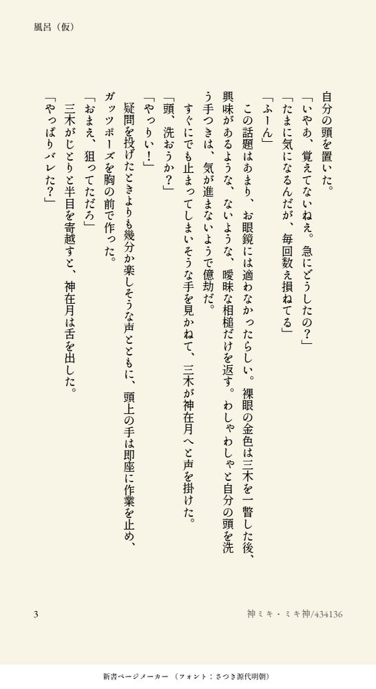 自分の頭を置いた。
「いやあ、覚えてないねえ。急にどうしたの？」
「たまに気になるんだが、毎回数え損ねてる」
「ふーん」
　この話題はあまり、お眼鏡には適わなかったらしい。裸眼の金色は三木を一瞥した後、興味があるような、ないような、曖昧な相槌だけを返す。わしゃわしゃと自分の頭を洗う手つきは、気が進まないようで億劫だ。
　すぐにでも止まってしまいそうな手を見かねて、三木が神在月へと声を掛けた。
「頭、洗おうか？」
「やっりい！」
　疑問を投げたときよりも幾分か楽しそうな声とともに、頭上の手は即座に作業を止め、ガッツポーズを胸の前で作った。
「おまえ、狙ってただろ」
　三木がじとりと半目を寄越すと、神在月は舌を出した。
「やっぱりバレた？」
