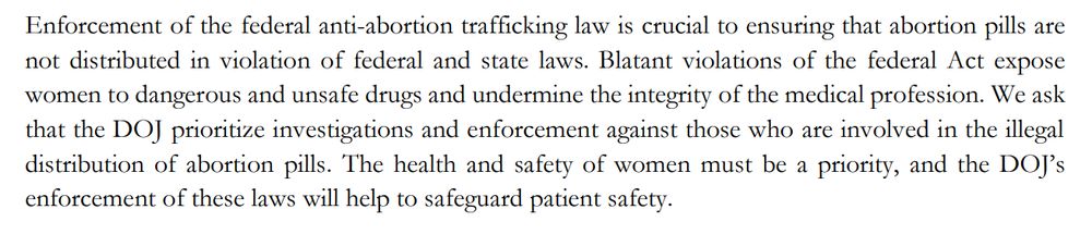 Enforcement of the federal anti-abortion trafficking law is crucial to ensuring that abortion pills are not distributed in violation of federal and state laws. Blatant violations of the federal Act expose women to dangerous and unsafe drugs and undermine the integrity of the medical profession. We ask that the DOJ prioritize investigations and enforcement against those who are involved in the illegal
distribution of abortion pills. The health and safety of women must be a priority, and the DOJ’s enforcement of these laws will help to safeguard patient safety.