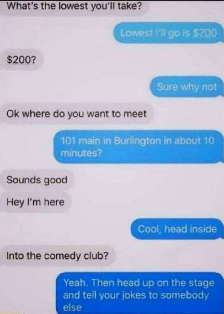 Acheteur : What's the lowest you'll take? Vendeur : Lowest I'll go is $700 Acheteur : $200? Vendeur : Sure why not Acheteur : Ok where do you want to meet Vendeur : 101 main in Burlington in about 10 minutes? Acheteur : Sounds good (…) Acheteur : Hey I'm here Vendeur : Cool, head inside Acheteur : Into the comedy club? Vendeur : Yeah. Then head up on the stage and tell your jokes to somebody else