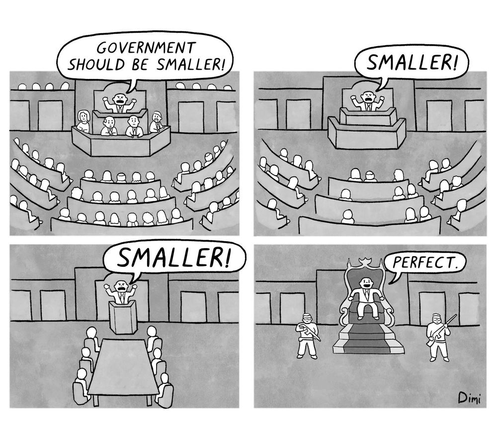 Esta serie de viñetas utiliza la ironía para criticar la idea de reducir el gobierno hasta su mínima expresión.

1. En la primera viñeta, un político proclama ante un parlamento lleno: "¡El gobierno debería ser más pequeño!"


2. En la segunda viñeta, el parlamento ha reducido su tamaño, con menos asistentes, y el político sigue exclamando: "¡Más pequeño!"


3. En la tercera viñeta, el gobierno se ha reducido aún más, quedando solo unas pocas personas en una sala de reuniones, pero el político sigue insistiendo: "¡Más pequeño!"


4. En la última viñeta, el político ha eliminado toda estructura democrática y ahora está solo en un trono, custodiado por soldados armados, diciendo con satisfacción: "Perfecto."



La ironía radica en que la reducción del gobierno, promovida supuestamente en nombre de la libertad y la eficiencia, termina en una dictadura, donde el poder se concentra en una sola persona respaldada por la fuerza. Es una crítica a la idea extrema de reducir el gobierno sin considerar las consecuencias.

