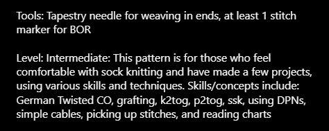 Tools: Tapestry needle for weaving in ends, at least 1 stitch marker for BOR

Level: Intermediate: This pattern is for those who feel comfortable with sock knitting and have made a few projects, using various skills and techniques. Skills/concepts include: German Twisted CO, grafting, k2tog, p2tog, ssk, using DPNs, simple cables, picking up stitches, and reading charts