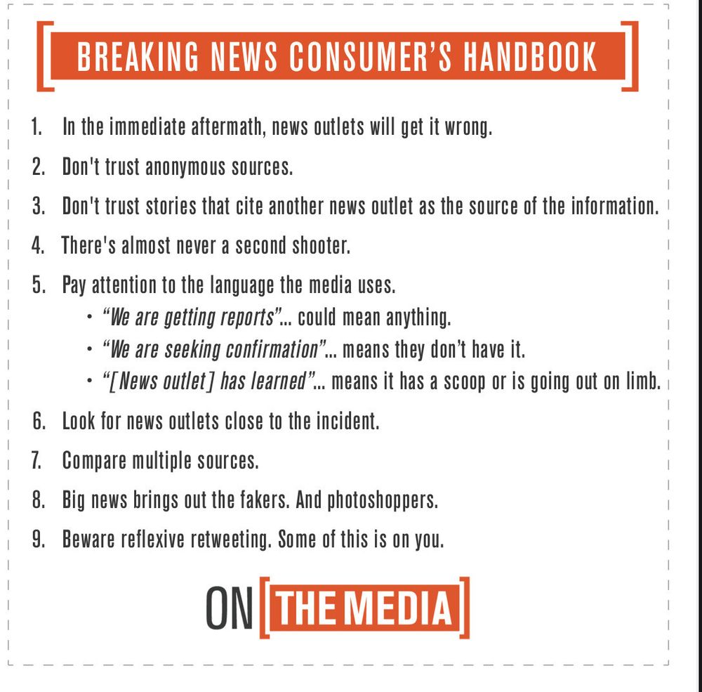 BREAKING NEWS CONSUMER'S HANDBOOK
1. In the immediate aftermath, news outlets will get it wrong.
2. Don't trust anonymous sources.
3. Don't trust stories that cite another news outlet as the source of the information.
4. There's almost never a second shooter.
5. Pay attention to the language the media uses.
• "We are getting reports"... could mean anything.
• "We are seeking confirmation"... means they don't have it.
• "[News outlet] has learned".. means it has a scoop or is going out on limb.
6. Look for news outlets close to the incident.
7. Compare multiple sources.
8. Big news brings out the fakers. And photoshoppers.
9. Beware reflexive retweeting. Some of this is on you.
ON THE MEDIA]