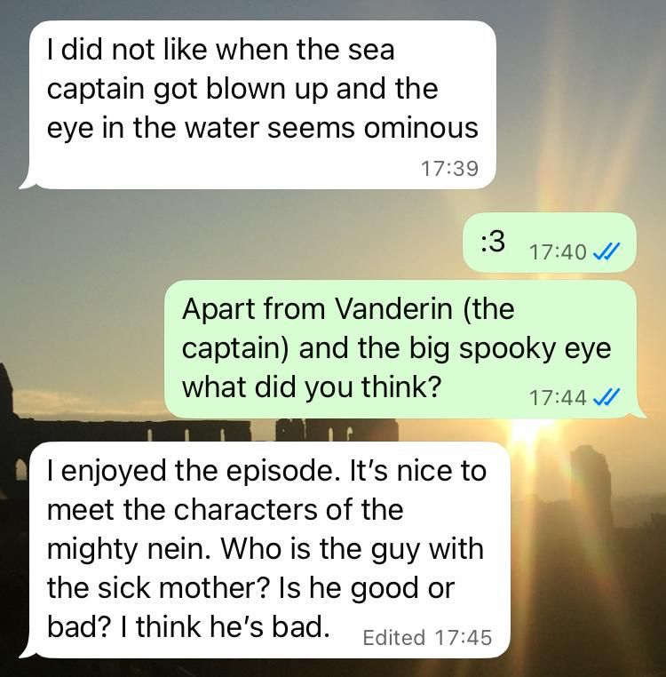 A conversation in WhatsApp:

Mom: “I did not like when the sea captain got blown up and the eye in the water seems ominous.”

Me: “:3”

Me: “Apart from Vanderin (the captain) and the big spooky eye what did you think?”

Mom: “I enjoyed the episode. It’s nice to meet the characters of the mighty nein. Who is the guy with the sick mother? Is he good or bad? I think he’s bad.”