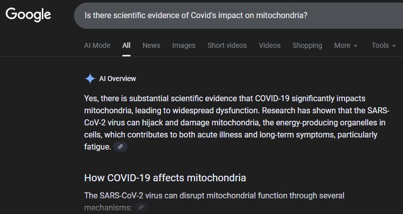 Partial result for a Google of: "Is there scientific evidence of Covid's impact on mitochondria?"

"Yes, there is substantial scientific evidence that COVID-19 significantly impacts mitochondria, leading to widespread dysfunction. Research has shown that the SARS-CoV-2 virus can hijack and damage mitochondria, the energy-producing organelles in cells, which contributes to both acute illness and long-term symptoms, particularly fatigue. 
How COVID-19 affects mitochondria..."