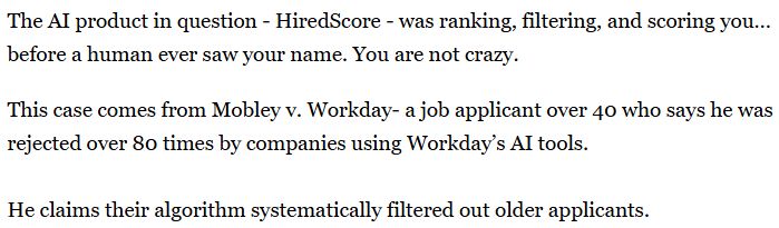 The AI product in question - HiredScore - was ranking, filtering, and scoring you… before a human ever saw your name. You are not crazy. 
This case comes from Mobley v. Workday- a job applicant over 40 who says he was rejected over 80 times by companies using Workday’s AI tools.

He claims their algorithm systematically filtered out older applicants.