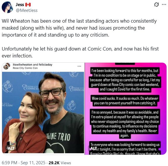 Wil Wheaton has been one of the last standing actors who consistently masked (along with his wife), and never had issues promoting the importance of it and standing up to any criticism.

Unfortunately he let his guard down at Comic Con, and now has his first ever infection.

Followed by two images. The first on the left is a "Picture of Wil Wheaton and Felicia Day at comic con (both maskless)."

The 2nd is his message: "Hey friends, bad news.
I am extremely disappointed that I am not able to sit down with @debbiegibson tonight to talk about her memoir.
I've been looking forward to this for months, but I'm in no condition to be on stage or in public, because after being so careful for so long, llet my guard down at Rose City comic con last weekend, and I caught Covid for the first time.
Wow covid sucks. It sucks so much. Do whatever you can to prevent yourself from catching it.
I'm so annoyed, because it was so avoidable, and I'm extra pissed at myself for allowing the people who never stopped complaining about my choice to continue masking, to influence my decisions about my health and my family's health. Never again.
To everyone who was looking forward to seeing us chat tonight, I'm so sorry that I can't be there.
Knowing Debbie like I do, though, I know that she's going to give you a magical show.
Stay healthy, everyone."