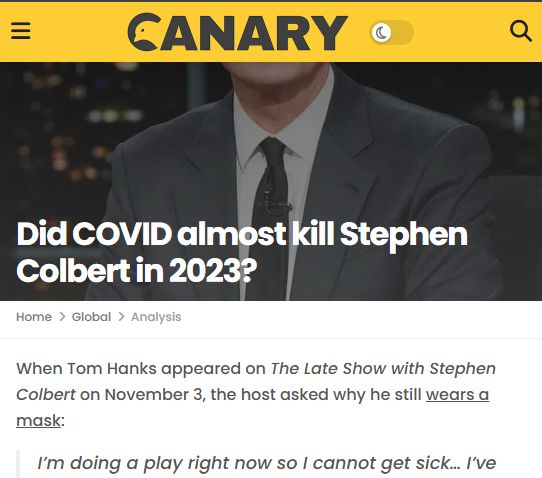 Partial screenshot of the article. Words are:

Did COVID almost kill Stephen Colbert in 2023?

When Tom Hanks appeared on The Late Show with Stephen Colbert on November 3, the host asked why he still wears a mask:

I’m doing a play right now so I cannot get sick… I’ve had COVID enough in my life, I don’t need to do that again. So I’m wearing this for health reasons.
