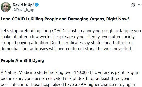 Long COVID Is Killing People and Damaging Organs, Right Now!

Let’s stop pretending Long COVID is just an annoying cough or fatigue you shake off after a few weeks. People are dying, silently, even after society stopped paying attention. Death certificates say stroke, heart attack, or dementia—but autopsies whisper a different story: the virus never left.

People Are Still Dying

A Nature Medicine study tracking over 140,000 U.S. veterans paints a grim picture: survivors face an elevated risk of death for at least three years post-infection. Those hospitalized have a 29% higher chance of dying in year three compared to peers who never caught the virus. Epidemiologists translate this stark reality into about 90 disability-adjusted life years lost per 1,000 survivors.

The Virus Doesn’t Simply Vanish

Autopsies by the National Institutes of Health found viral RNA and proteins lurking in critical organs like the brain stem, heart, spinal cord, adrenal glands, and colon up to 230 days after initial infection. Researchers even cultured live virus from these organs. This isn’t harmless residue. It’s active, persistent infection triggering chronic inflammation, clotting disorders, and multi-organ failure.

Every Organ Faces Danger

• Heart: MRI scans reveal inflammation or scarring in about 75% of adults previously considered low-risk.
• Brain: Imaging shows brain shrinkage equivalent to seven years of aging, with autopsies detecting viral proteins inside neurons.
• Liver & Pancreas: Healthy individuals are developing liver failure and new endocrine disorders post-infection.
• Kidneys & Bladder: Doctors report increased cases of urinary dysfunction linked to nerve damage caused by the virus.
• Blood Vessels: Damaged red blood cells form rubbery barriers clogging tiny vessels in the brain, heart, and kidneys, sometimes leading to sudden collapse long after initial recovery.

Why Doctors Miss the Connection

When a patient dies from stroke or heart attack months after infect…