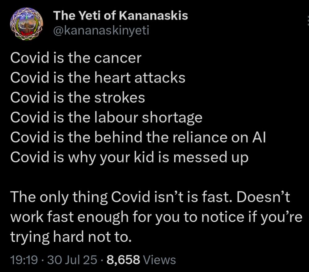 Covid is the cancer
Covid is the heart attacks
Covid is the strokes
Covid is the labour shortage
Covid is the behind the reliance on AI
Covid is why your kid is messed up

The only thing Covid isn’t is fast. Doesn’t work fast enough for you to notice if you’re trying hard not to.