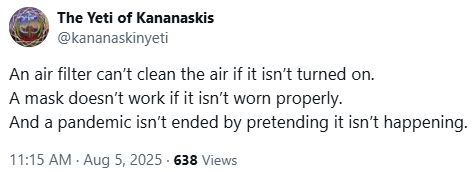 An air filter can’t clean the air if it isn’t turned on.
A mask doesn’t work if it isn’t worn properly.
And a pandemic isn’t ended by pretending it isn’t happening.