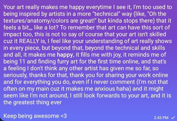 Your art really makes me happy everytime I see it, I'm too used to being inspired by artists in a more "technical" way (like, "Oh the textures/anatomy/colors are great!" but kinda stops there) that it feels a bit,,, like a lot? To remember that art can have this sort of impact too, this is not to say of course that your art isn't skilled cuz it REALLY is, I feel like your understanding of art really shows in every piece, but beyond that, beyond the technical and skills and all, it makes me happy, it fills me with joy, it reminds me of being 11 and finding furry art for the first time online, and that's a feeling I don't think any other artist has given me so far, so seriously, thanks for that, thank you for sharing your work online and for everything you do, even if I never comment (I'm not that often on my main cuz it makes me anxious haha) and it might seem like I'm not around, I still look forwards to your art, and it is the greatest thing ever

Keep being awesome <3