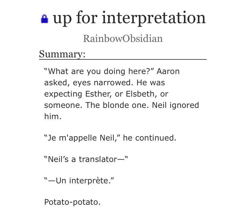 up for interpretation
RainbowObsidian
Summary:
"What are you doing here?" Aaron asked, eyes narrowed. He was expecting Esther, or Elsbeth, or someone. The blonde one. Neil ignored him.
"Je m'appelle Neil," he continued.
"Neil's a translator-"
"—Un interprète."
Potato-potato.