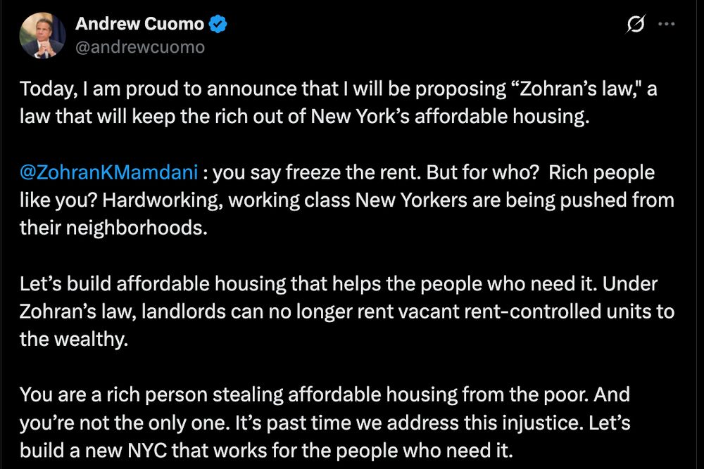 Screenshot from Twitter:

Andrew Cuomo: 
Today, I am proud to announce that I will be proposing “Zohran’s law," a law that will keep the rich out of New York’s affordable housing. 

@ZohranKMamdani
 : you say freeze the rent. But for who?  Rich people like you? Hardworking, working class New Yorkers are being pushed from their neighborhoods.  

Let’s build affordable housing that helps the people who need it. Under Zohran’s law, landlords can no longer rent vacant rent-controlled units to the wealthy. 

You are a rich person stealing affordable housing from the poor. And you’re not the only one. It’s past time we address this injustice. Let’s build a new NYC that works for the people who need it.