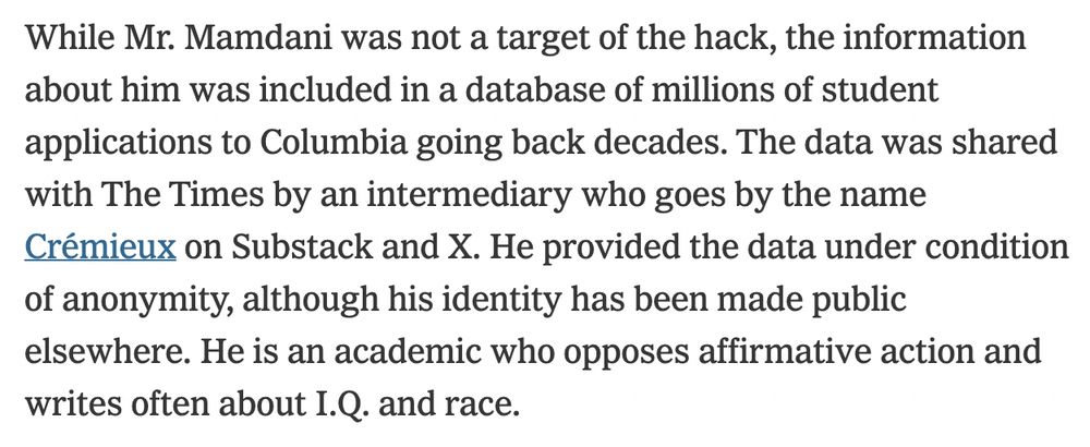 While Mr. Mamdani was not a target of the hack, the information about him was included in a database of millions of student applications to Columbia going back decades. The data was shared with The Times by an intermediary who goes by the name Crémieux on Substack and X and who is an academic and an opponent of affirmative action. The Times agreed to withhold his real name.