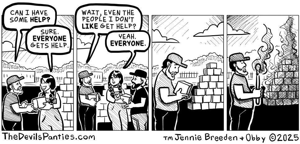 a comic strip from the devil's panties.com by jennie breeden + obby. in the first panel a man asks a woman "can I have some help?". the woman responds "sure. everyone gets help." in the second panel the man says "wait, even the people I don't like get help?". the woman responds "yeah, everyone." the third panel is the man looking at a pile of boxes being distributed. the fourth panel is the man taking a torch to the pile of boxes. to be clear, I take the side of the woman handing out help, not the man destroying community assistance.