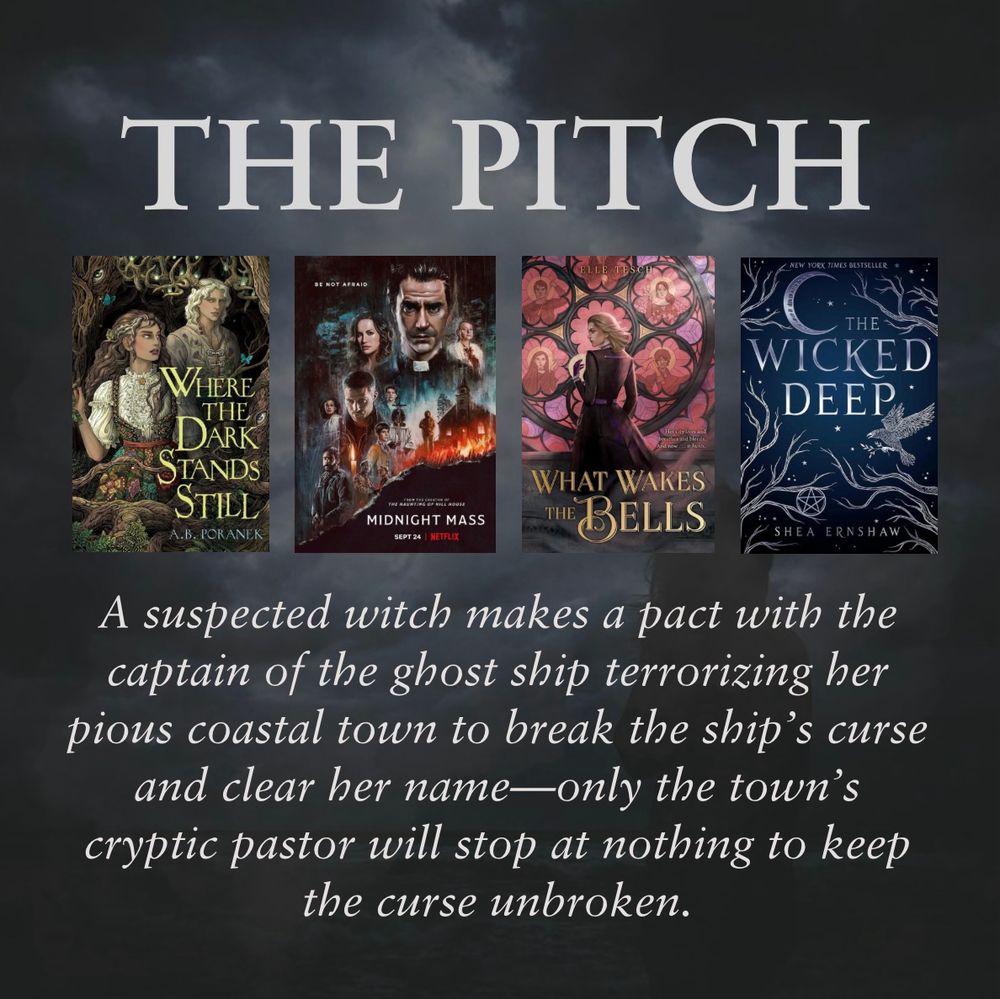 THE PITCH

(Cover images of Where the Dark Stands Still, Midnight Mass, What Wakes the Bells, and The Wicked Deep)

A suspected witch makes a pact with the captain of the ghost ship terrorizing her pious coastal town to break the ship’s curse and clear her name—only the town’s cryptic pastor will stop at nothing to keep the curse unbroken.