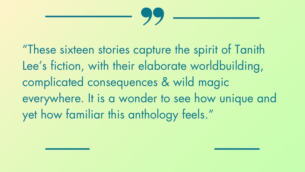 “These stories capture the spirit of Tanith Lee’s fiction, with their elaborate worldbuilding, complicated consequences & wild magic everywhere. It is a wonder to see how unique and yet how familiar this anthology feels.”