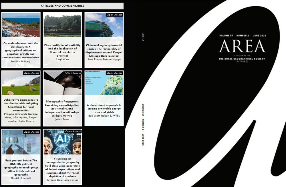 A graphic showing the title page of Area on a black background with a large 'A' on the right hand page. On the left hand page are eight tiles with the names of papers in the issue. The papers are: 
1) On undevelopment and de-development: A geographical critique on perpetual growth and resource-based accumulation
Gertjan Wijburg
2) Place, institutional spatiality, and the localisation of financial calculative practices
Leqian Yu
3) Claim-making in hydrosocial spaces: The temporality of displacement around Kenya's Masinga Dam reservoir
Arne Rieber,  Benson Nyaga
4) Deliberative approaches to the climate crisis: Adapting Climathons for rural communities
Philippa Simmonds,  Damian Maye,  Julie Ingram,  Abigail Gardner,  Sofia Raseta
5) Ethnographic fingerprints: Examining co-participation, positionality, and interpersonal relationships in diary method
Julius Baker
6) A whole island approach to scoping renewable energy sites and yields
Ben Watt,  Robert L. Wilby
7) Past, present, future: The RGS-IBG political geography research group within British political geography
Daniel Hammett
8) Visualising an undergraduate geography field class using generative AI: Intent, expectations and surprises about the racial depiction of students
Terence Day,  James Esson